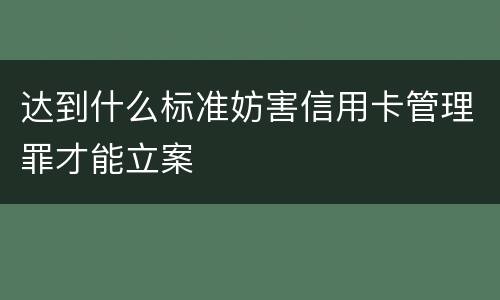 达到什么标准妨害信用卡管理罪才能立案