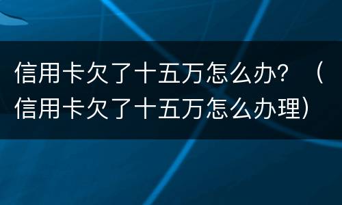 信用卡欠了十五万怎么办？（信用卡欠了十五万怎么办理）