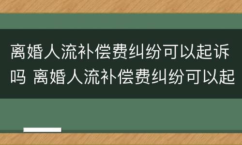 离婚人流补偿费纠纷可以起诉吗 离婚人流补偿费纠纷可以起诉吗怎么起诉