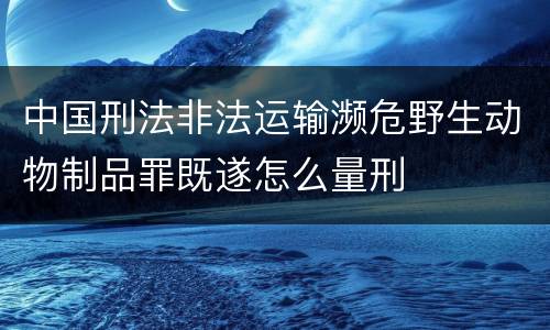 中国刑法非法运输濒危野生动物制品罪既遂怎么量刑