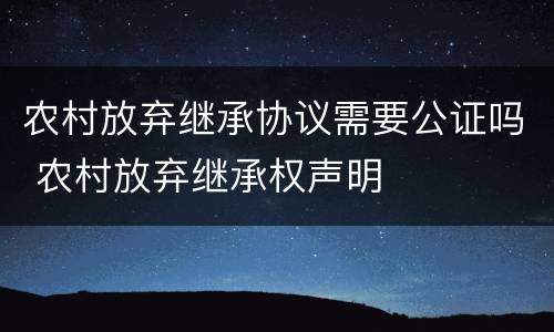 农村放弃继承协议需要公证吗 农村放弃继承权声明