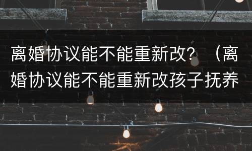 离婚协议能不能重新改？（离婚协议能不能重新改孩子抚养的问题）