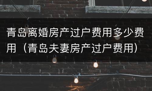 青岛离婚房产过户费用多少费用（青岛夫妻房产过户费用）