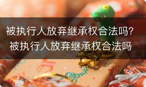 被执行人放弃继承权合法吗？ 被执行人放弃继承权合法吗