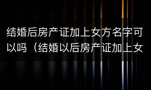 结婚后房产证加上女方名字可以吗（结婚以后房产证加上女方名字可以吗）