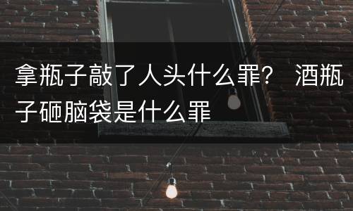 拿瓶子敲了人头什么罪？ 酒瓶子砸脑袋是什么罪