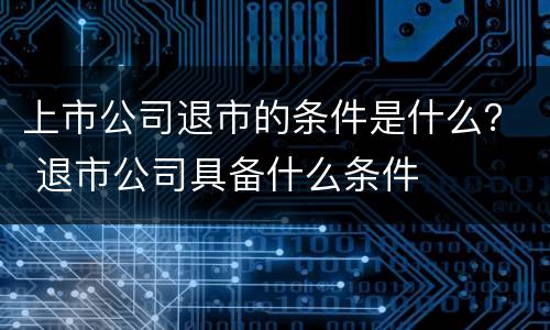 上市公司退市的条件是什么？ 退市公司具备什么条件