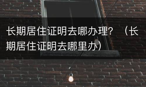 长期居住证明去哪办理？（长期居住证明去哪里办）