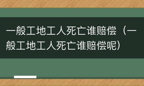 一般工地工人死亡谁赔偿（一般工地工人死亡谁赔偿呢）