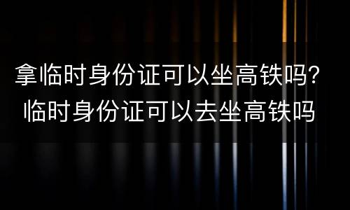 拿临时身份证可以坐高铁吗？ 临时身份证可以去坐高铁吗