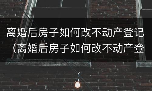 离婚后房子如何改不动产登记（离婚后房子如何改不动产登记名字）