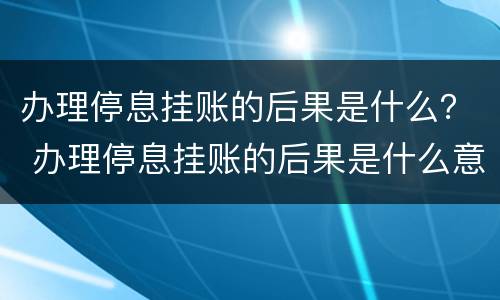 办理停息挂账的后果是什么？ 办理停息挂账的后果是什么意思