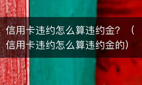 信用卡违约怎么算违约金？（信用卡违约怎么算违约金的）
