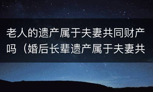 老人的遗产属于夫妻共同财产吗（婚后长辈遗产属于夫妻共同财产吗）