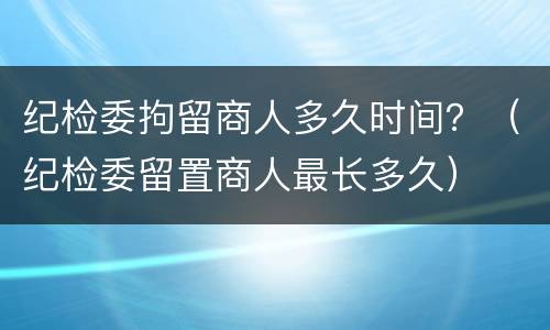 纪检委拘留商人多久时间？（纪检委留置商人最长多久）