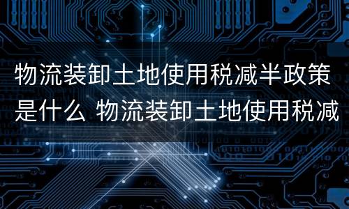 物流装卸土地使用税减半政策是什么 物流装卸土地使用税减半政策是什么时候