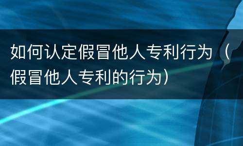 如何认定假冒他人专利行为（假冒他人专利的行为）