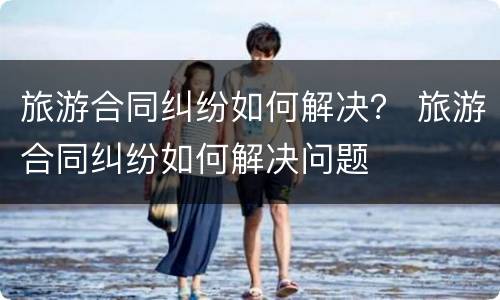 旅游合同纠纷如何解决？ 旅游合同纠纷如何解决问题