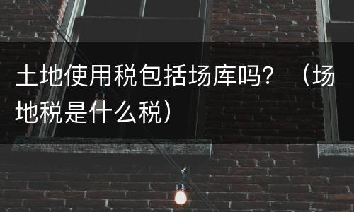 土地使用税包括场库吗？（场地税是什么税）