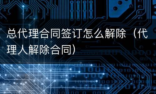 总代理合同签订怎么解除（代理人解除合同）