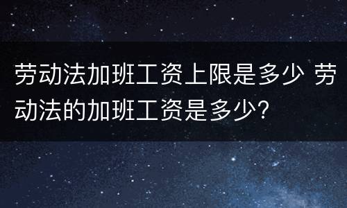 劳动法加班工资上限是多少 劳动法的加班工资是多少?