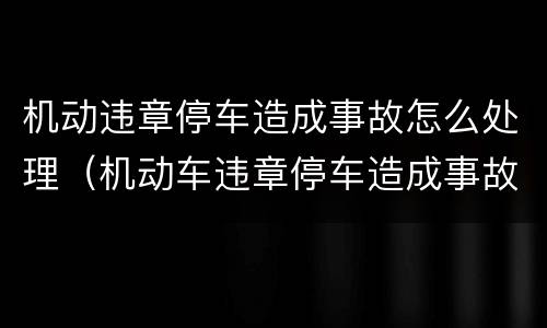 机动违章停车造成事故怎么处理（机动车违章停车造成事故谁的责任）