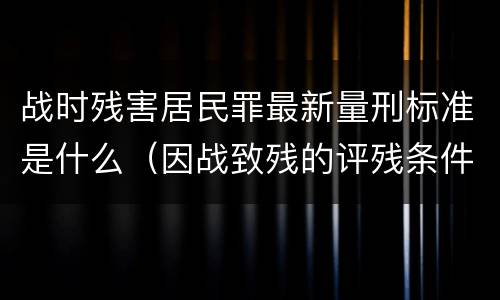 战时残害居民罪最新量刑标准是什么（因战致残的评残条件）