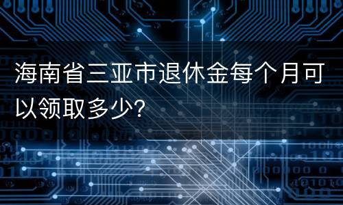 海南省三亚市退休金每个月可以领取多少？