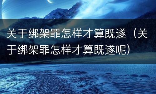 关于绑架罪怎样才算既遂（关于绑架罪怎样才算既遂呢）