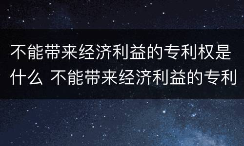 不能带来经济利益的专利权是什么 不能带来经济利益的专利权是什么行为