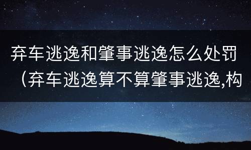 弃车逃逸和肇事逃逸怎么处罚（弃车逃逸算不算肇事逃逸,构成肇事犯罪吗）