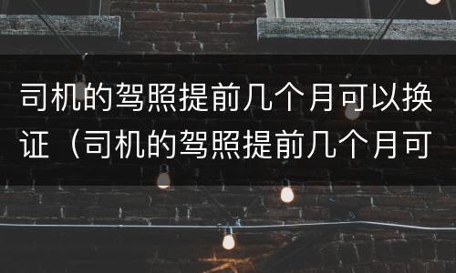 司机的驾照提前几个月可以换证（司机的驾照提前几个月可以换证吗）