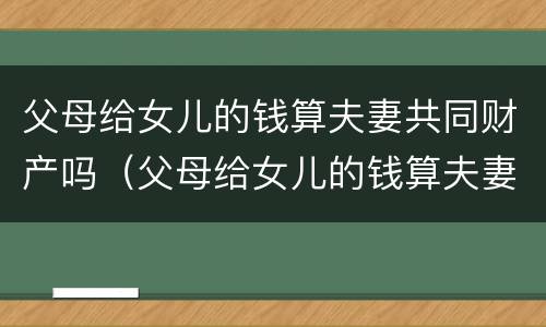 父母给女儿的钱算夫妻共同财产吗（父母给女儿的钱算夫妻共同财产吗怎么算）