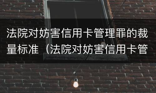 法院对妨害信用卡管理罪的裁量标准（法院对妨害信用卡管理罪的裁量标准是什么）