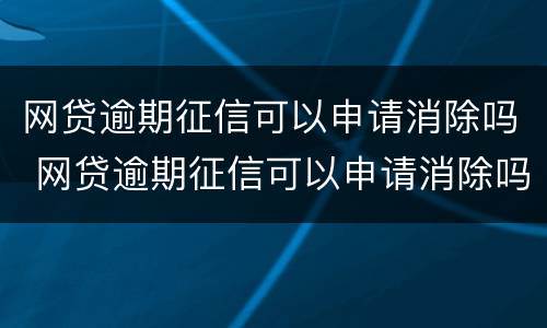 网贷逾期征信可以申请消除吗 网贷逾期征信可以申请消除吗知乎