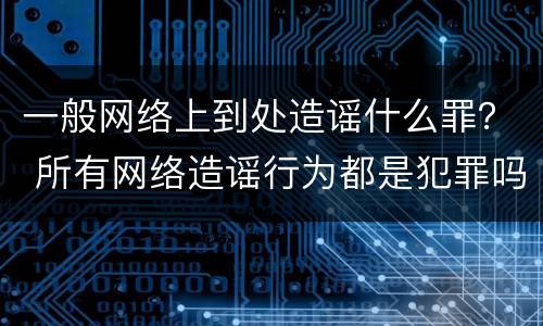 一般网络上到处造谣什么罪？ 所有网络造谣行为都是犯罪吗