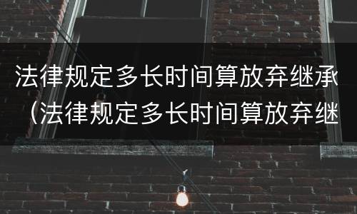 法律规定多长时间算放弃继承（法律规定多长时间算放弃继承遗产）