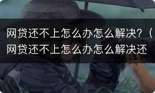 网贷还不上怎么办怎么解决?（网贷还不上怎么办怎么解决还）