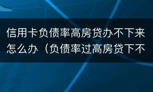 信用卡负债率高房贷办不下来怎么办（负债率过高房贷下不来怎么办）