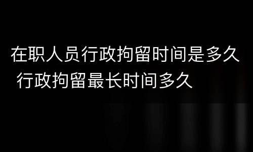 在职人员行政拘留时间是多久 行政拘留最长时间多久