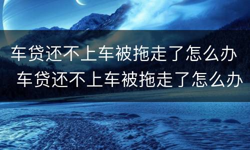 车贷还不上车被拖走了怎么办 车贷还不上车被拖走了怎么办手续