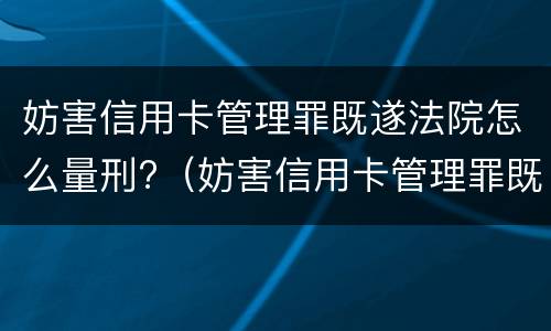 妨害信用卡管理罪既遂法院怎么量刑?（妨害信用卡管理罪既遂法院怎么量刑的）