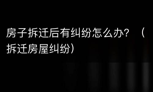 房子拆迁后有纠纷怎么办？（拆迁房屋纠纷）