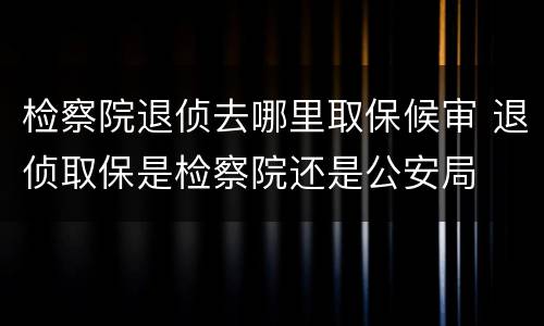 检察院退侦去哪里取保候审 退侦取保是检察院还是公安局