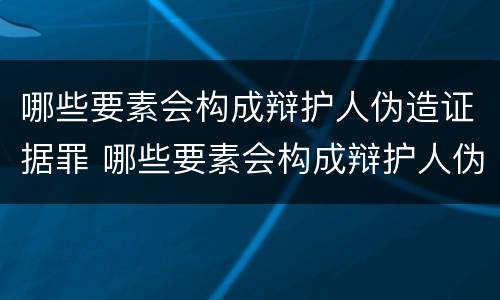 哪些要素会构成辩护人伪造证据罪 哪些要素会构成辩护人伪造证据罪名