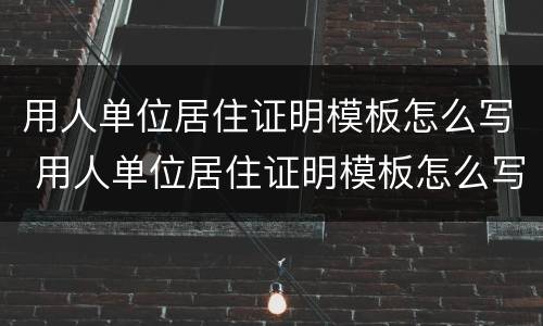 用人单位居住证明模板怎么写 用人单位居住证明模板怎么写的