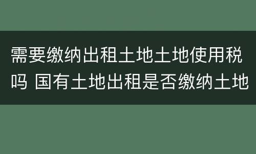 需要缴纳出租土地土地使用税吗 国有土地出租是否缴纳土地使用税