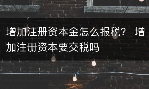增加注册资本金怎么报税？ 增加注册资本要交税吗