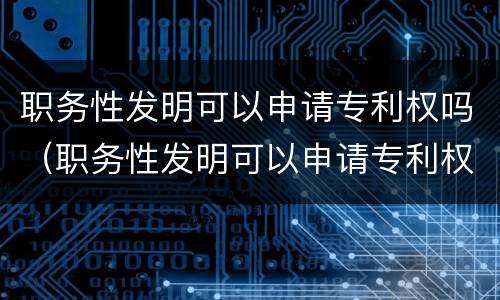 职务性发明可以申请专利权吗（职务性发明可以申请专利权吗为什么）