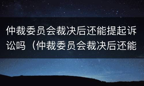 仲裁委员会裁决后还能提起诉讼吗（仲裁委员会裁决后还能提起诉讼吗法院）